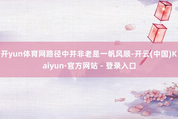 开yun体育网路径中并非老是一帆风顺-开云(中国)Kaiyun·官方网站 - 登录入口