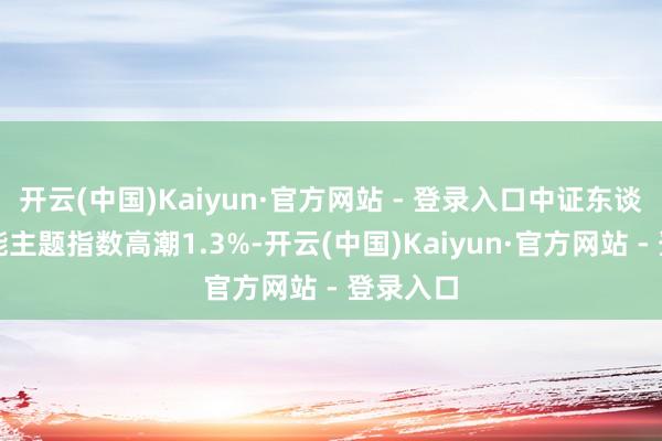 开云(中国)Kaiyun·官方网站 - 登录入口中证东谈主工智能主题指数高潮1.3%-开云(中国)Kaiyun·官方网站 - 登录入口