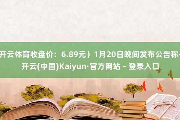 开云体育收盘价：6.89元）1月20日晚间发布公告称-开云(中国)Kaiyun·官方网站 - 登录入口