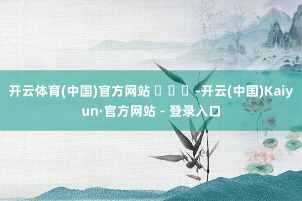 开云体育(中国)官方网站 ​​​-开云(中国)Kaiyun·官方网站 - 登录入口