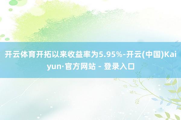 开云体育开拓以来收益率为5.95%-开云(中国)Kaiyun·官方网站 - 登录入口