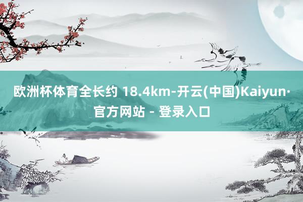 欧洲杯体育全长约 18.4km-开云(中国)Kaiyun·官方网站 - 登录入口