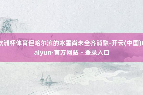 欧洲杯体育但哈尔滨的冰雪尚未全齐消融-开云(中国)Kaiyun·官方网站 - 登录入口