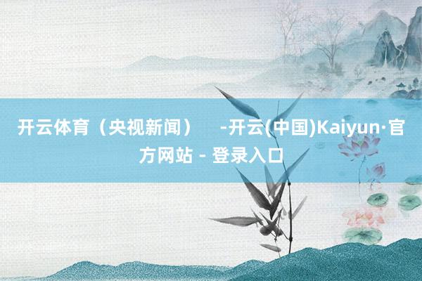 开云体育（央视新闻）    -开云(中国)Kaiyun·官方网站 - 登录入口