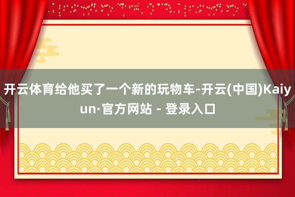 开云体育给他买了一个新的玩物车-开云(中国)Kaiyun·官方网站 - 登录入口