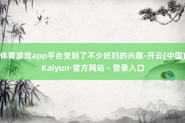 体育游戏app平台受到了不少妊妇的兴趣-开云(中国)Kaiyun·官方网站 - 登录入口