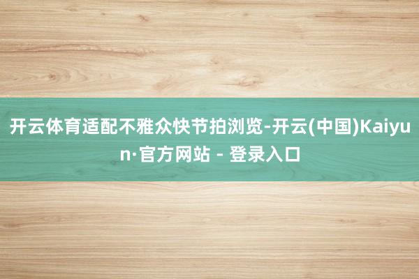 开云体育适配不雅众快节拍浏览-开云(中国)Kaiyun·官方网站 - 登录入口