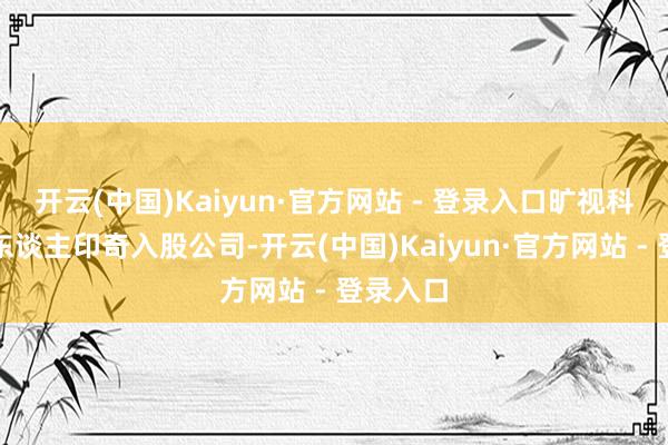 开云(中国)Kaiyun·官方网站 - 登录入口旷视科技首创东谈主印奇入股公司-开云(中国)Kaiyun·官方网站 - 登录入口