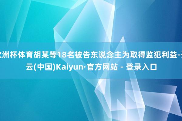 欧洲杯体育胡某等18名被告东说念主为取得监犯利益-开云(中国)Kaiyun·官方网站 - 登录入口