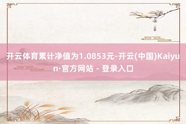 开云体育累计净值为1.0853元-开云(中国)Kaiyun·官方网站 - 登录入口