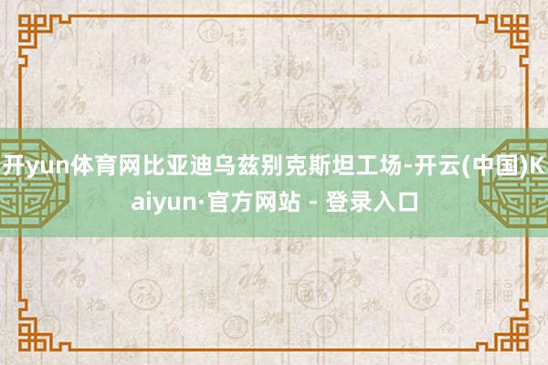 开yun体育网比亚迪乌兹别克斯坦工场-开云(中国)Kaiyun·官方网站 - 登录入口