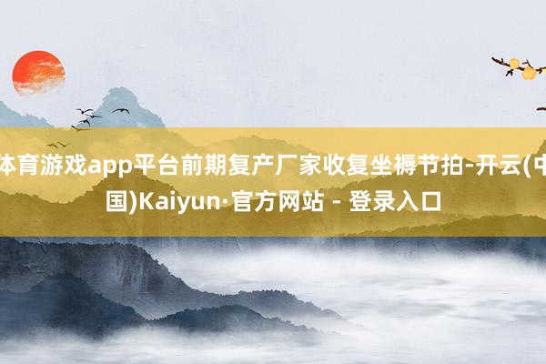 体育游戏app平台前期复产厂家收复坐褥节拍-开云(中国)Kaiyun·官方网站 - 登录入口