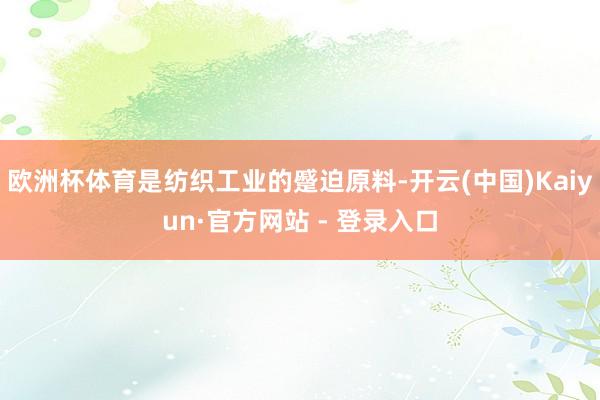 欧洲杯体育是纺织工业的蹙迫原料-开云(中国)Kaiyun·官方网站 - 登录入口