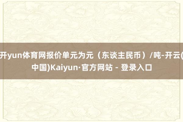 开yun体育网报价单元为元（东谈主民币）/吨-开云(中国)Kaiyun·官方网站 - 登录入口
