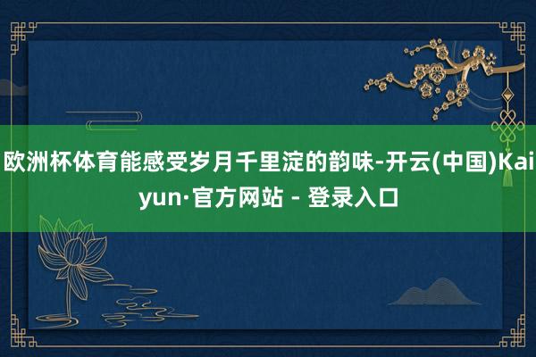 欧洲杯体育能感受岁月千里淀的韵味-开云(中国)Kaiyun·官方网站 - 登录入口