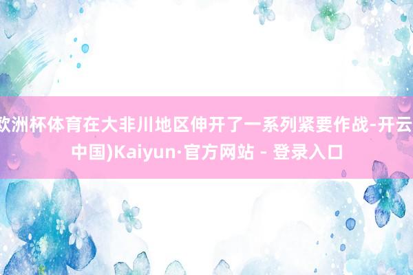 欧洲杯体育在大非川地区伸开了一系列紧要作战-开云(中国)Kaiyun·官方网站 - 登录入口