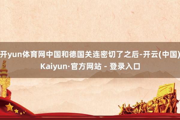 开yun体育网中国和德国关连密切了之后-开云(中国)Kaiyun·官方网站 - 登录入口