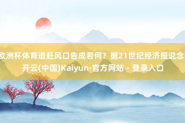 欧洲杯体育　　追赶风口告成若何？据21世纪经济报说念-开云(中国)Kaiyun·官方网站 - 登录入口