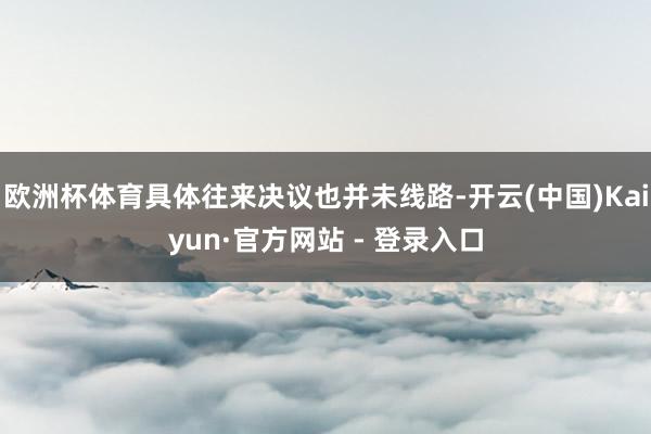 欧洲杯体育具体往来决议也并未线路-开云(中国)Kaiyun·官方网站 - 登录入口