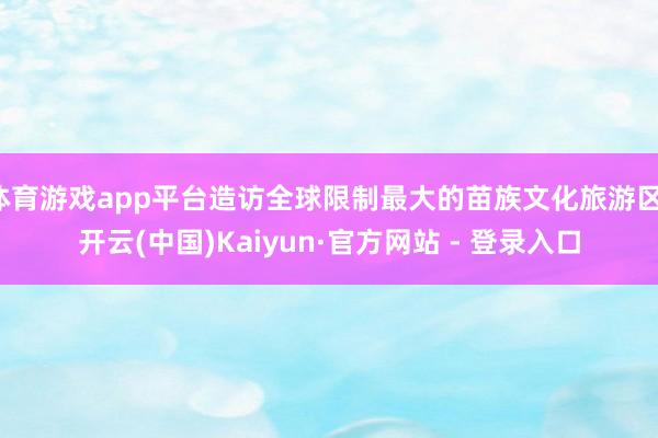 体育游戏app平台造访全球限制最大的苗族文化旅游区-开云(中国)Kaiyun·官方网站 - 登录入口