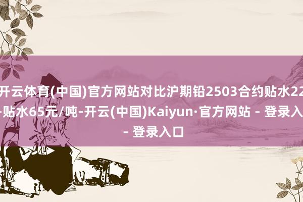 开云体育(中国)官方网站对比沪期铅2503合约贴水225-贴水65元/吨-开云(中国)Kaiyun·官方网站 - 登录入口