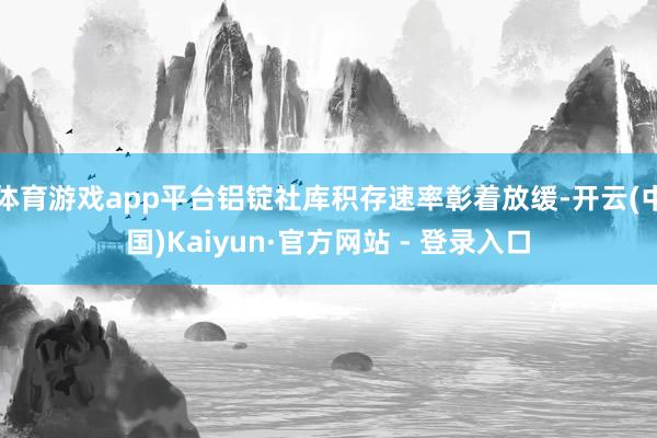 体育游戏app平台铝锭社库积存速率彰着放缓-开云(中国)Kaiyun·官方网站 - 登录入口