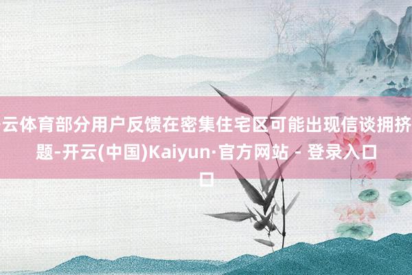 开云体育部分用户反馈在密集住宅区可能出现信谈拥挤问题-开云(中国)Kaiyun·官方网站 - 登录入口