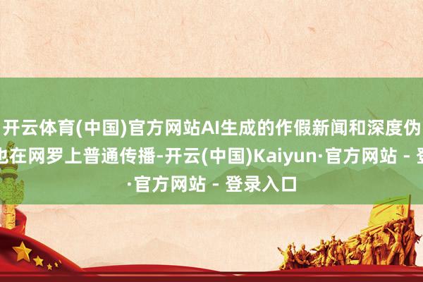 开云体育(中国)官方网站AI生成的作假新闻和深度伪造现实也在网罗上普通传播-开云(中国)Kaiyun·官方网站 - 登录入口