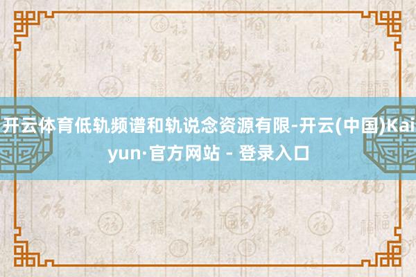 开云体育低轨频谱和轨说念资源有限-开云(中国)Kaiyun·官方网站 - 登录入口