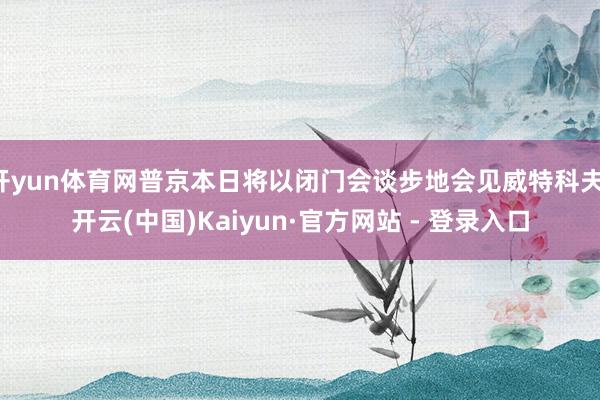 开yun体育网普京本日将以闭门会谈步地会见威特科夫-开云(中国)Kaiyun·官方网站 - 登录入口
