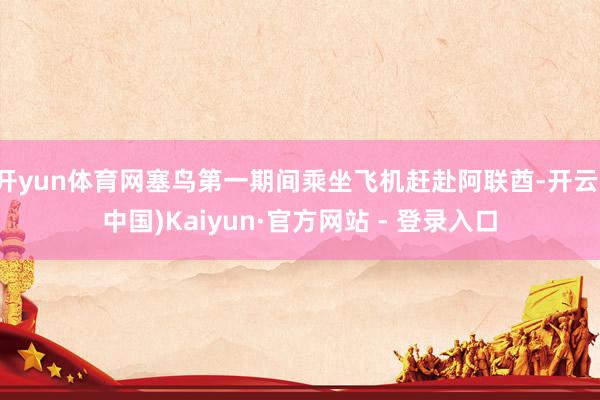 开yun体育网塞鸟第一期间乘坐飞机赶赴阿联酋-开云(中国)Kaiyun·官方网站 - 登录入口
