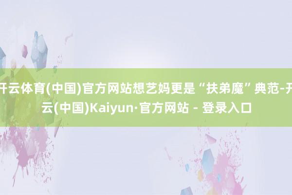 开云体育(中国)官方网站想艺妈更是“扶弟魔”典范-开云(中国)Kaiyun·官方网站 - 登录入口