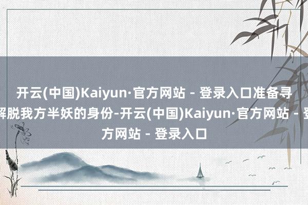 开云(中国)Kaiyun·官方网站 - 登录入口准备寻找妖丹解脱我方半妖的身份-开云(中国)Kaiyun·官方网站 - 登录入口