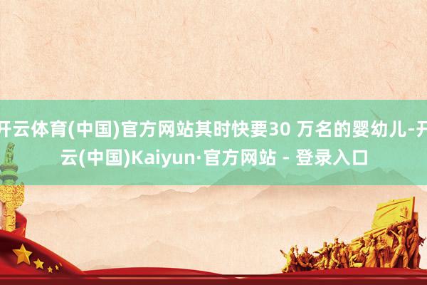 开云体育(中国)官方网站其时快要30 万名的婴幼儿-开云(中国)Kaiyun·官方网站 - 登录入口