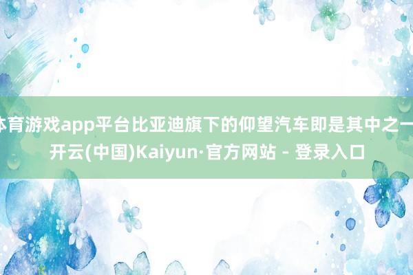体育游戏app平台比亚迪旗下的仰望汽车即是其中之一-开云(中国)Kaiyun·官方网站 - 登录入口