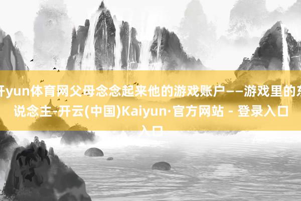 开yun体育网父母念念起来他的游戏账户——游戏里的东说念主-开云(中国)Kaiyun·官方网站 - 登录入口
