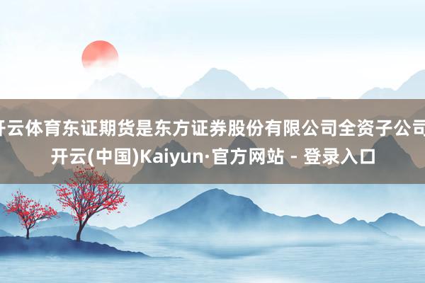 开云体育东证期货是东方证券股份有限公司全资子公司-开云(中国)Kaiyun·官方网站 - 登录入口