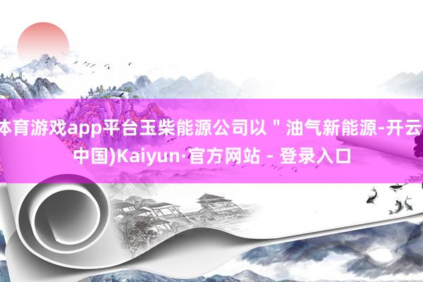 体育游戏app平台玉柴能源公司以＂油气新能源-开云(中国)Kaiyun·官方网站 - 登录入口
