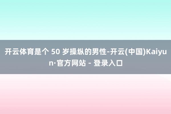 开云体育是个 50 岁操纵的男性-开云(中国)Kaiyun·官方网站 - 登录入口