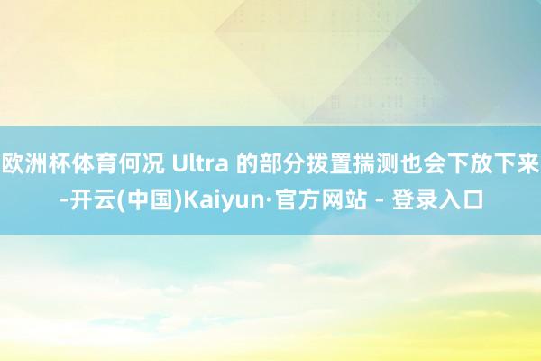 欧洲杯体育何况 Ultra 的部分拨置揣测也会下放下来-开云(中国)Kaiyun·官方网站 - 登录入口