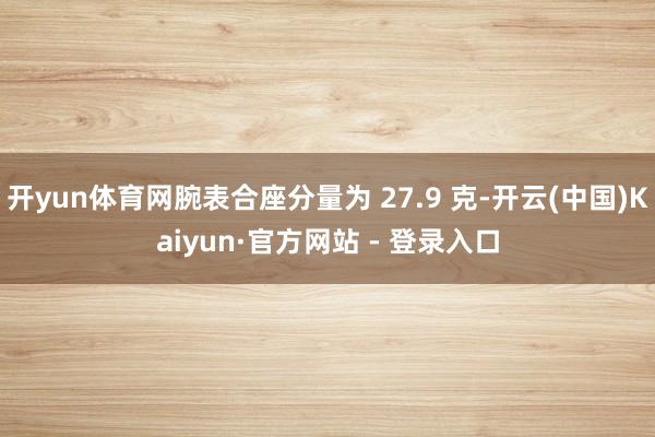 开yun体育网腕表合座分量为 27.9 克-开云(中国)Kaiyun·官方网站 - 登录入口