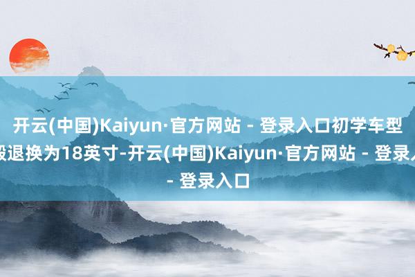 开云(中国)Kaiyun·官方网站 - 登录入口初学车型轮毂退换为18英寸-开云(中国)Kaiyun·官方网站 - 登录入口