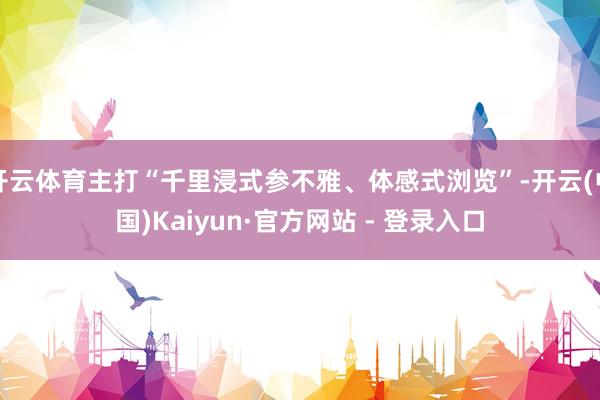 开云体育主打“千里浸式参不雅、体感式浏览”-开云(中国)Kaiyun·官方网站 - 登录入口