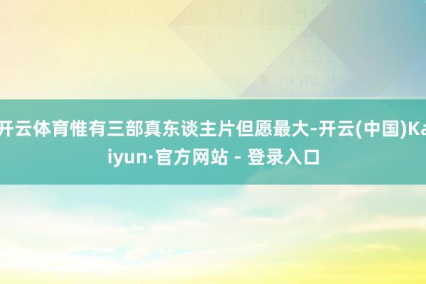 开云体育惟有三部真东谈主片但愿最大-开云(中国)Kaiyun·官方网站 - 登录入口