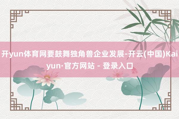 开yun体育网要鼓舞独角兽企业发展-开云(中国)Kaiyun·官方网站 - 登录入口