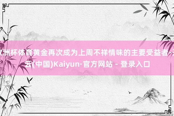 欧洲杯体育黄金再次成为上周不祥情味的主要受益者-开云(中国)Kaiyun·官方网站 - 登录入口
