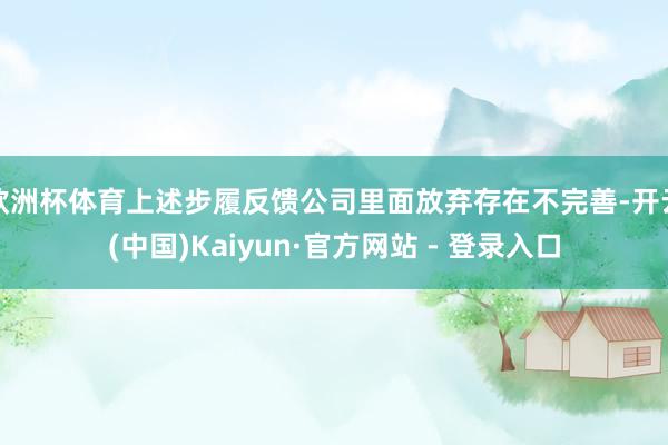欧洲杯体育上述步履反馈公司里面放弃存在不完善-开云(中国)Kaiyun·官方网站 - 登录入口