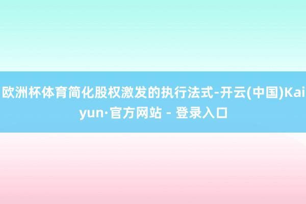 欧洲杯体育简化股权激发的执行法式-开云(中国)Kaiyun·官方网站 - 登录入口