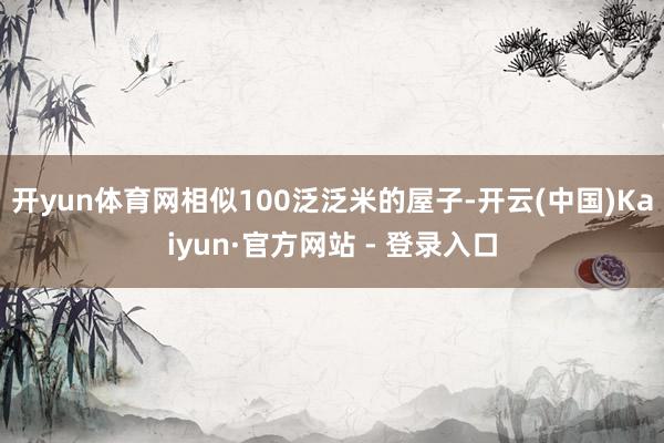 开yun体育网相似100泛泛米的屋子-开云(中国)Kaiyun·官方网站 - 登录入口