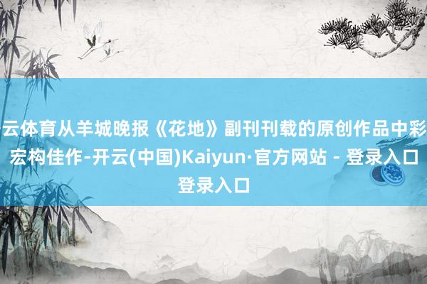 开云体育从羊城晚报《花地》副刊刊载的原创作品中彩选宏构佳作-开云(中国)Kaiyun·官方网站 - 登录入口